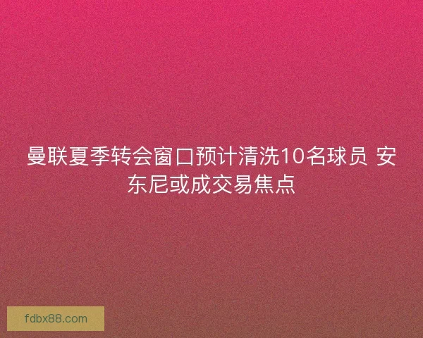 曼联夏季转会窗口预计清洗10名球员 安东尼或成交易焦点