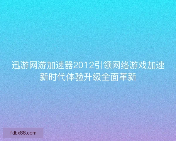 迅游网游加速器2012引领网络游戏加速新时代体验升级全面革新