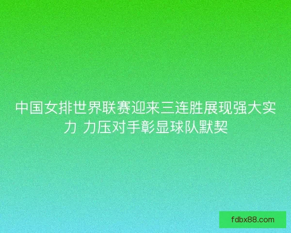 中国女排世界联赛迎来三连胜展现强大实力 力压对手彰显球队默契