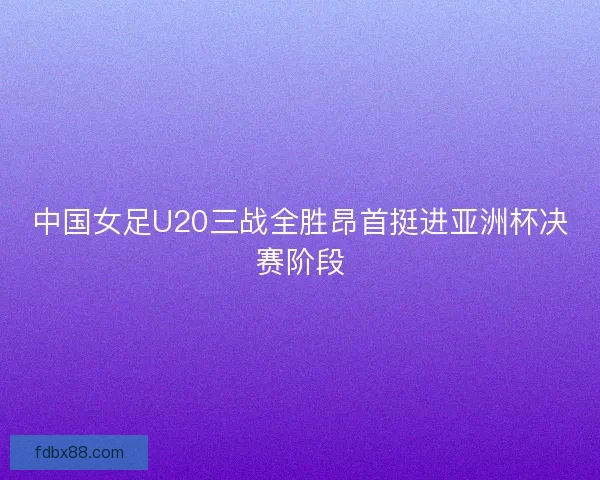中国女足U20三战全胜昂首挺进亚洲杯决赛阶段