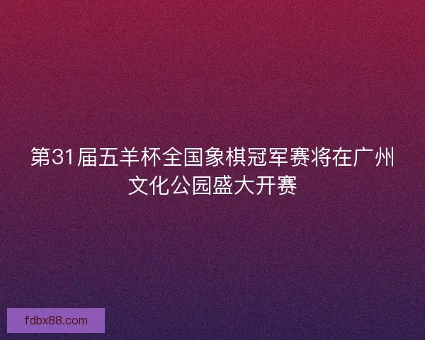第31届五羊杯全国象棋冠军赛将在广州文化公园盛大开赛