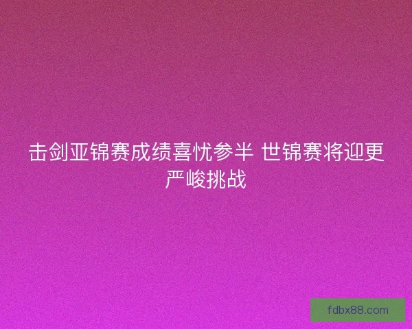 击剑亚锦赛成绩喜忧参半 世锦赛将迎更严峻挑战