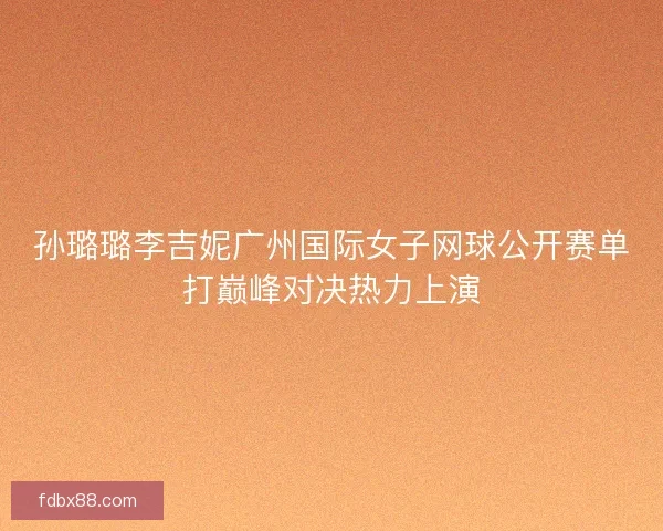 孙璐璐李吉妮广州国际女子网球公开赛单打巅峰对决热力上演