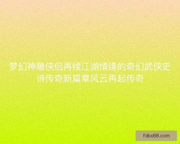 梦幻神雕侠侣再续江湖情缘的奇幻武侠史诗传奇新篇章风云再起传奇