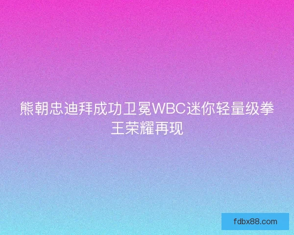熊朝忠迪拜成功卫冕WBC迷你轻量级拳王荣耀再现
