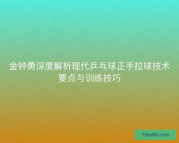 金钟勇深度解析现代乒乓球正手拉球技术要点与训练技巧