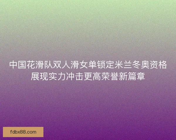 中国花滑队双人滑女单锁定米兰冬奥资格展现实力冲击更高荣誉新篇章