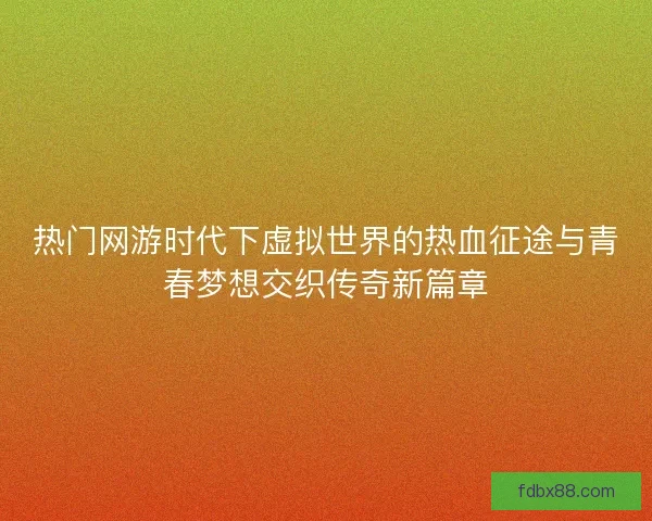热门网游时代下虚拟世界的热血征途与青春梦想交织传奇新篇章