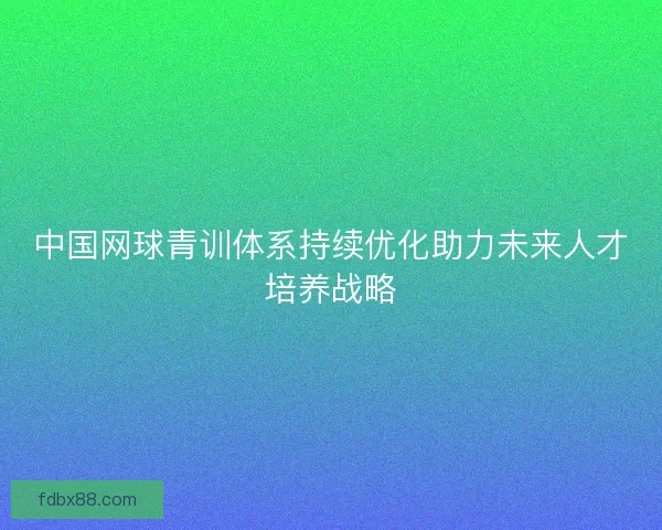 中国网球青训体系持续优化助力未来人才培养战略