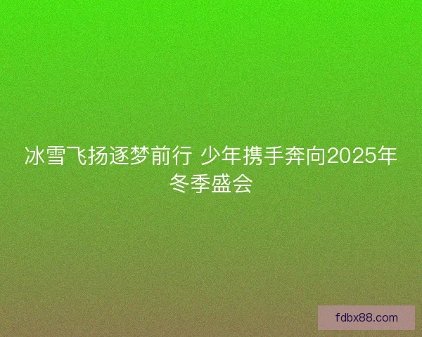 冰雪飞扬逐梦前行 少年携手奔向2025年冬季盛会